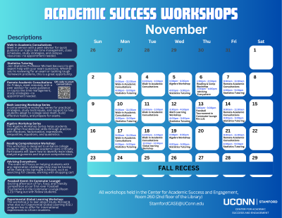 A blue and white calendar flyer titled “Academic Success Workshops – November,” created by UConn Stamford’s Center for Academic Success and Engagement. The calendar highlights daily workshops and tutoring sessions throughout the month, with each event listed in a white date box on a gradient blue background. On the left side, there is a “Descriptions” section explaining each workshop: Walk-in Academic Consultations (for academic guidance and study tips) Statistics Tutoring (with Professor Michael Saccucci) Remote Academic Consultations (virtual guidance on Fridays) Math Learning Workshop Series (study strategies and test prep) Algebra Workshop Series (fractions, equations, and quadratics) Reading Comprehension Workshop (academic text reading skills) Advising Everywhere (registration support) Foosball Event (Commuter Lounge social) Experimental Global Learning Workshop (study abroad info session) The calendar itself includes event listings such as Walk-in Consultations, Math and Algebra Workshops, Statistics Tutoring, and special events like “Advising Everywhere” on Nov. 6 and a “Foosball Tournament” on Nov. 13. Fall Recess is marked across Nov. 25–29. At the bottom, the flyer notes that all workshops are held in Room 260 (2nd floor of the Library), with contact email StamfordCASE@UConn.edu and the UConn Stamford logo on the right.