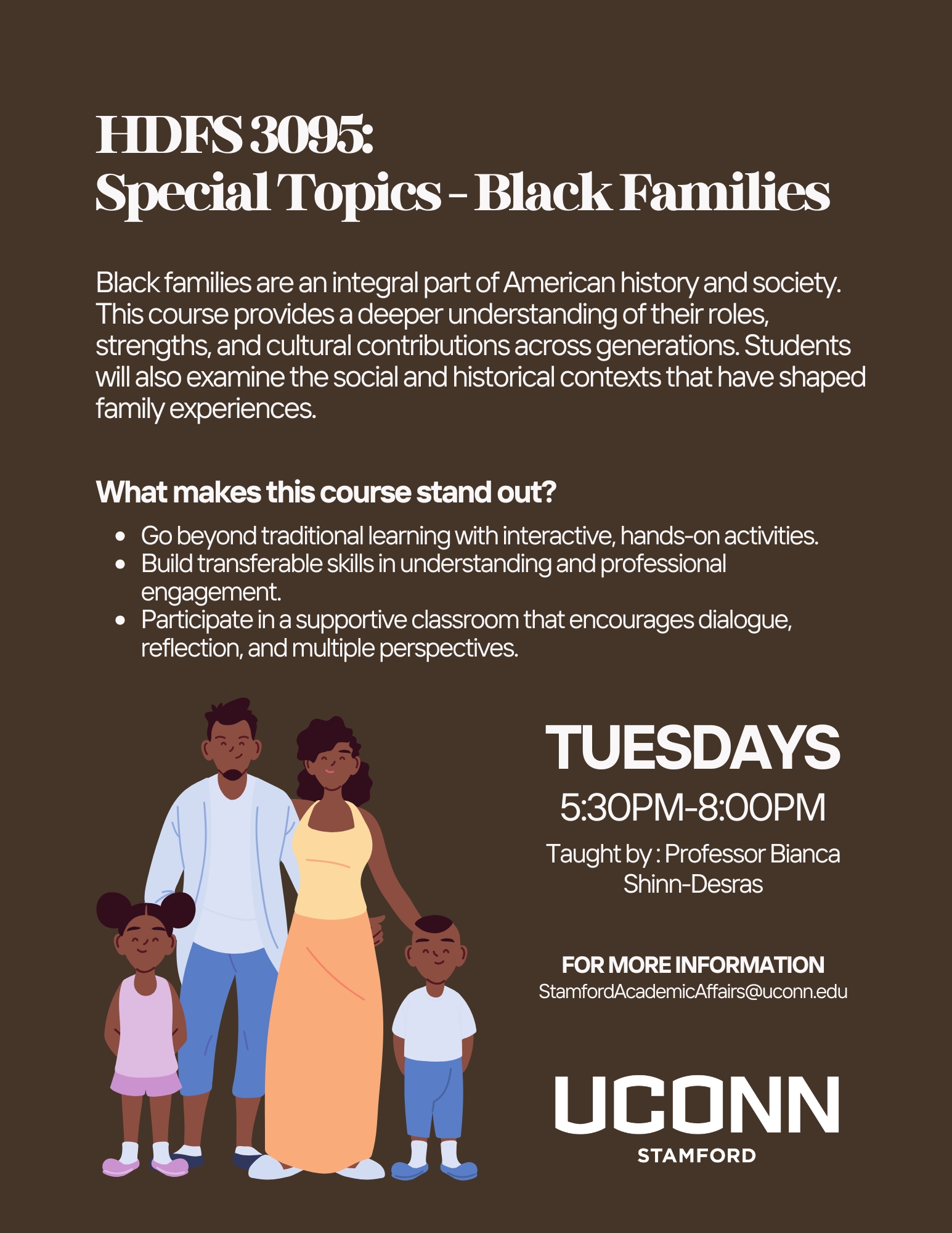 Flyer for UConn Stamford course HDFS 3095: Special Topics – Black Families. Course description: Black families are an integral part of American history and society. The class provides a deeper understanding of their roles, strengths, and cultural contributions across generations, while also examining the social and historical contexts that shape family experiences. Key features: interactive hands-on activities, transferable skills, and a supportive classroom environment encouraging dialogue and multiple perspectives. Class meets Tuesdays, 5:30 PM–8:00 PM, taught by Professor Bianca Shinn-Desras. Contact email: StamfordAcademicAffairs@uconn.edu
. Flyer includes an illustration of a Black family with two parents and two children.